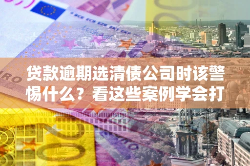 北京贷款逾期选清债公司时该警惕什么？看这些案例学会打翻身仗