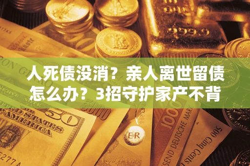 北京人死债没消？亲人离世留债怎么办？3招守护家产不背锅