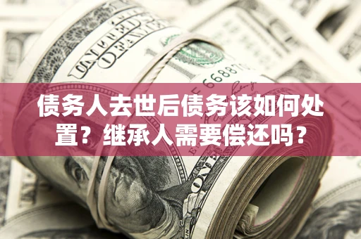 北京债务人去世后债务该如何处置？继承人需要偿还吗？