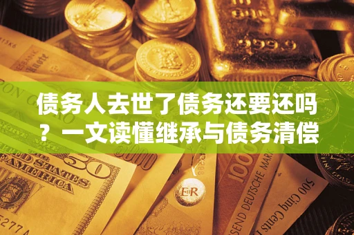 北京债务人去世了债务还要还吗？一文读懂继承与债务清偿